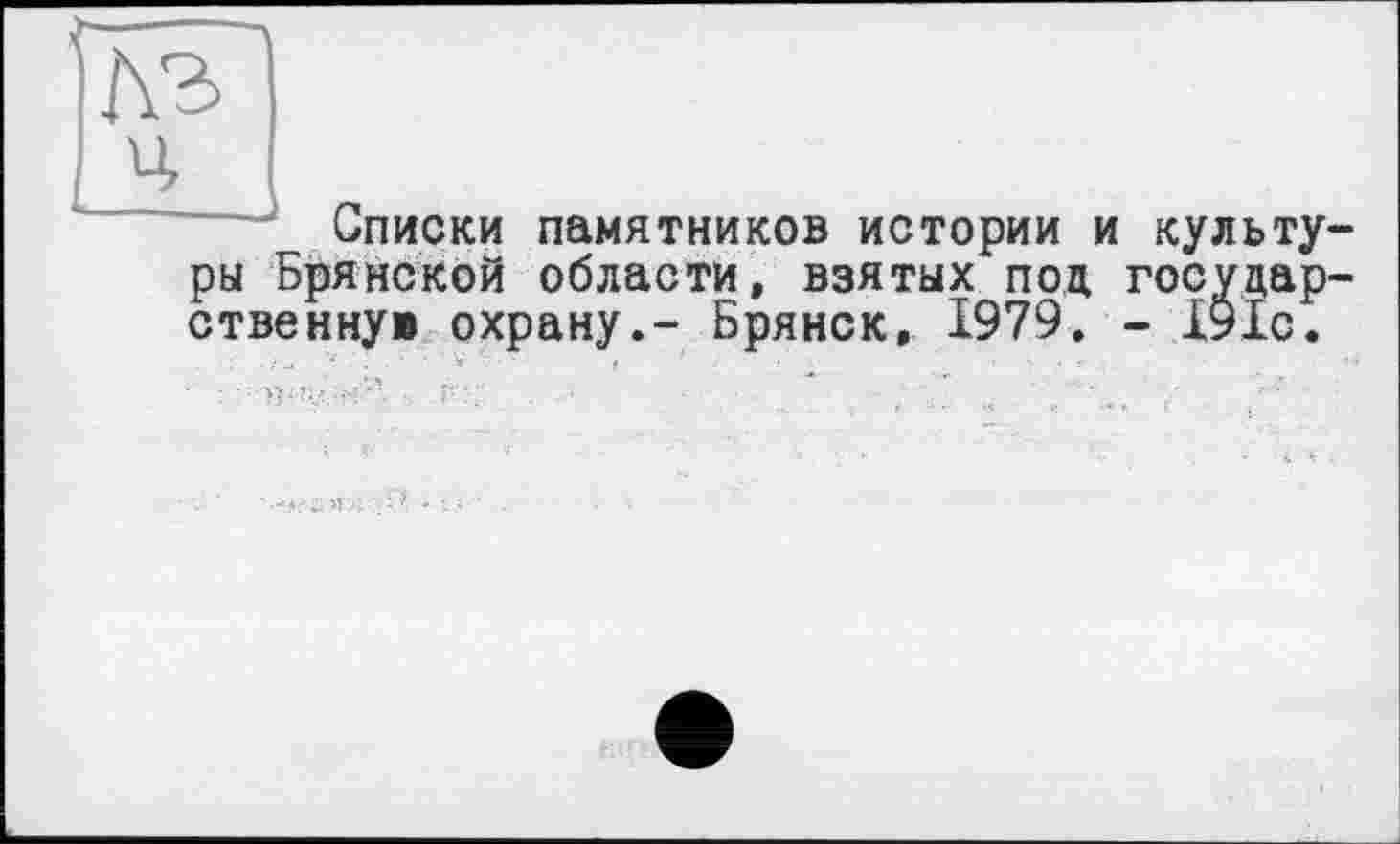 ﻿----л
Лъ
ц
Списки памятников истории и культуры Брянской области, взятых под государ-ственнув охрану.- Брянск, 1979. - Х91с.
